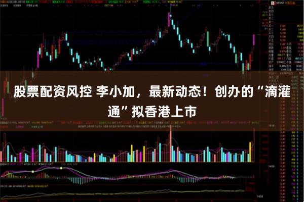股票配资风控 李小加，最新动态！创办的“滴灌通”拟香港上市