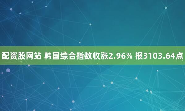 配资股网站 韩国综合指数收涨2.96% 报3103.64点
