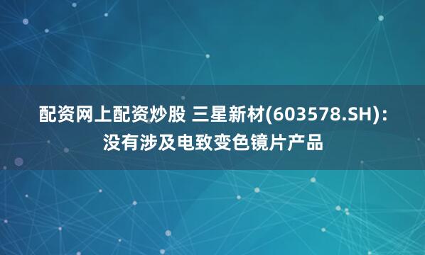 配资网上配资炒股 三星新材(603578.SH)：没有涉及电致变色镜片产品
