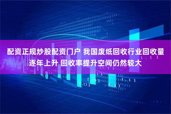 配资正规炒股配资门户 我国废纸回收行业回收量逐年上升 回收率提升空间仍然较大