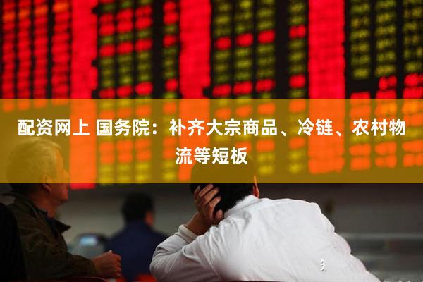 配资网上 国务院：补齐大宗商品、冷链、农村物流等短板