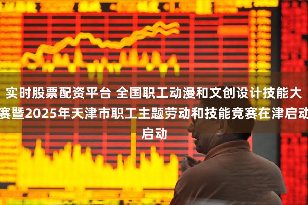 实时股票配资平台 全国职工动漫和文创设计技能大赛暨2025年天津市职工主题劳动和技能竞赛在津启动