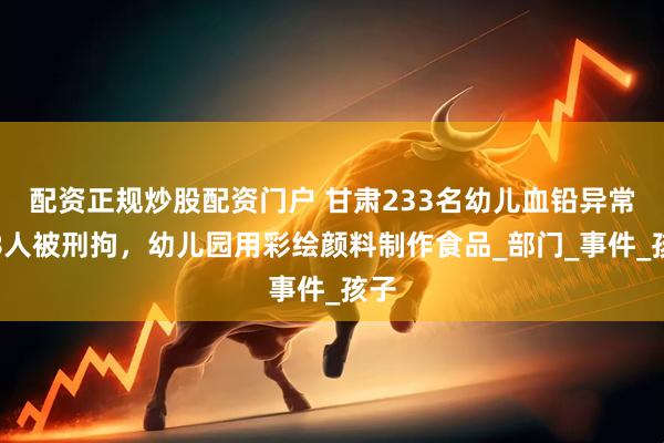配资正规炒股配资门户 甘肃233名幼儿血铅异常，8人被刑拘，幼儿园用彩绘颜料制作食品_部门_事件_孩子