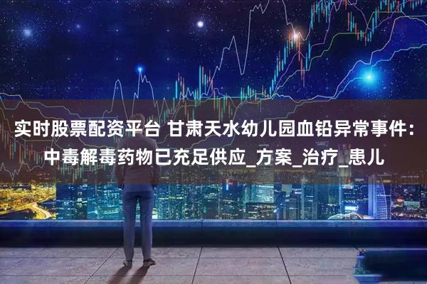 实时股票配资平台 甘肃天水幼儿园血铅异常事件：中毒解毒药物已充足供应_方案_治疗_患儿