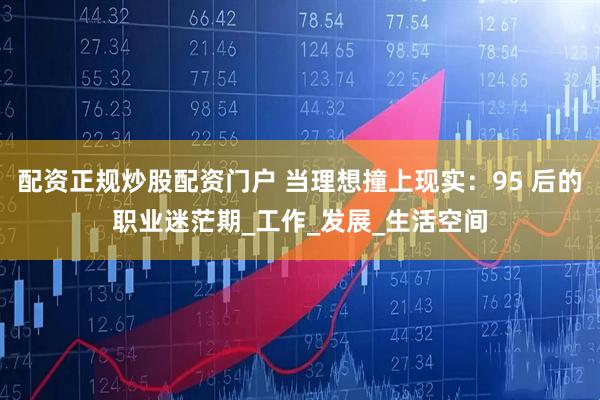 配资正规炒股配资门户 当理想撞上现实：95 后的职业迷茫期_工作_发展_生活空间