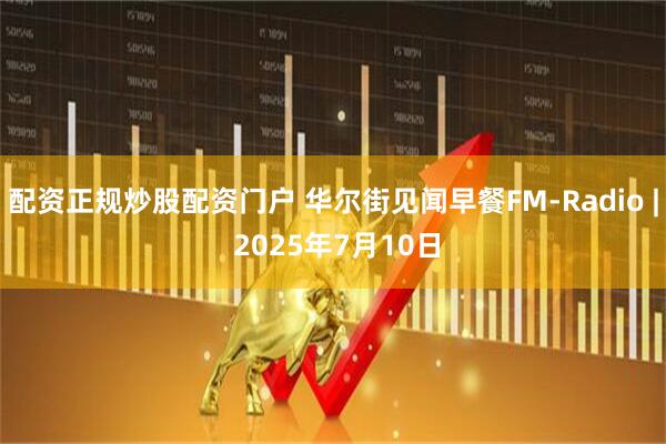 配资正规炒股配资门户 华尔街见闻早餐FM-Radio | 2025年7月10日