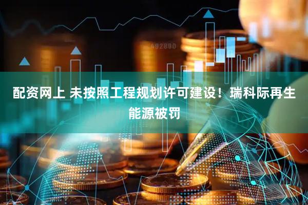 配资网上 未按照工程规划许可建设！瑞科际再生能源被罚