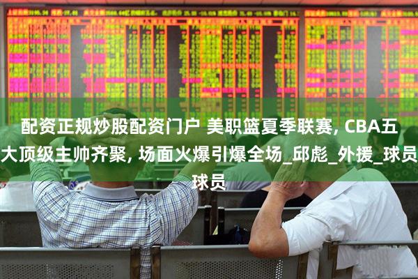 配资正规炒股配资门户 美职篮夏季联赛, CBA五大顶级主帅齐聚, 场面火爆引爆全场_邱彪_外援_球员