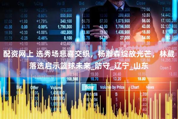 配资网上 选秀场悲喜交织，杨瀚森绽放光芒，林葳落选启示篮球未来_防守_辽宁_山东