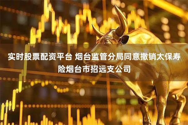实时股票配资平台 烟台监管分局同意撤销太保寿险烟台市招远支公司
