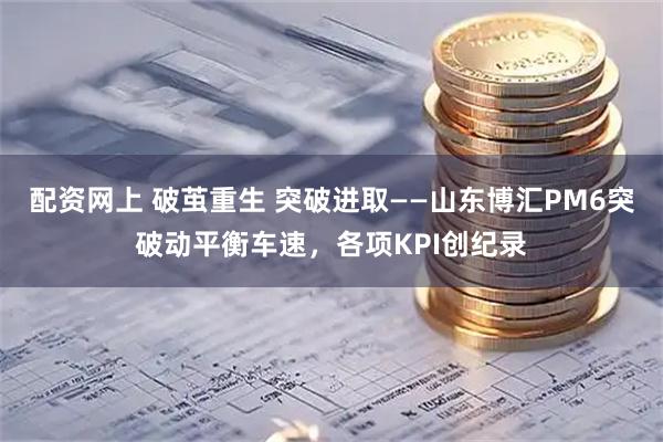 配资网上 破茧重生 突破进取——山东博汇PM6突破动平衡车速，各项KPI创纪录