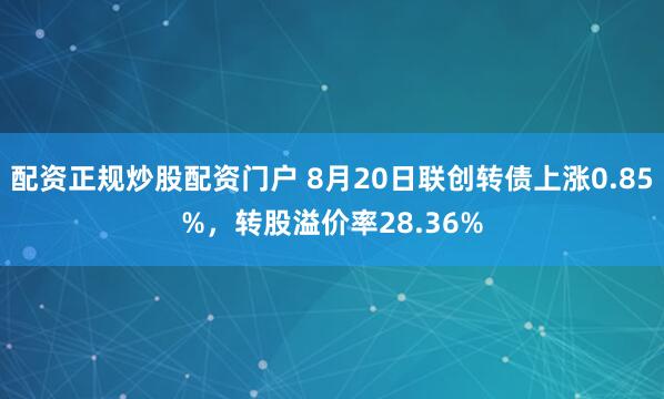 配资正规炒股配资门户 8月20日联创转债上涨0.85%,转股溢价率28.36%