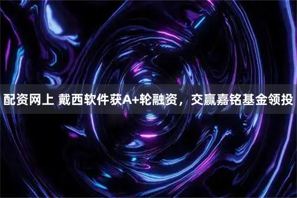 配资网上 戴西软件获A+轮融资,交赢嘉铭基金领投