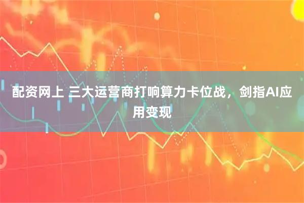 配资网上 三大运营商打响算力卡位战,剑指AI应用变现