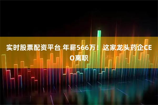 实时股票配资平台 年薪566万!这家龙头药企CEO离职