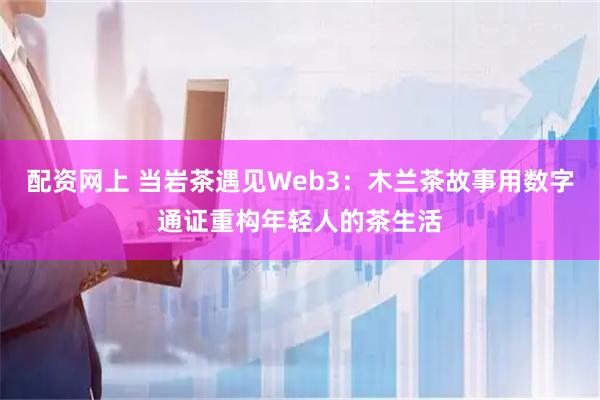 配资网上 当岩茶遇见Web3:木兰茶故事用数字通证重构年轻人的茶生活