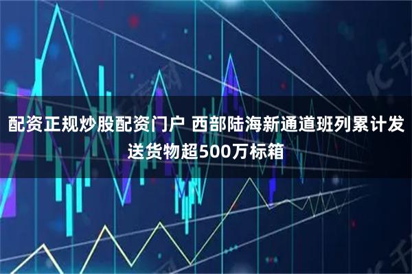 配资正规炒股配资门户 西部陆海新通道班列累计发送货物超500万标箱