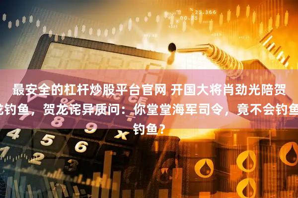 最安全的杠杆炒股平台官网 开国大将肖劲光陪贺龙钓鱼，贺龙诧异质问：你堂堂海军司令，竟不会钓鱼？