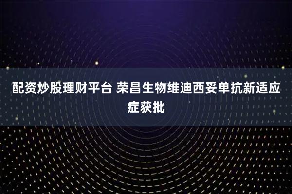 配资炒股理财平台 荣昌生物维迪西妥单抗新适应症获批