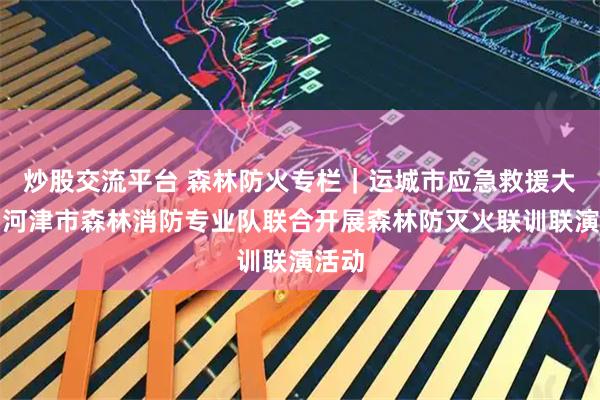 炒股交流平台 森林防火专栏｜运城市应急救援大队与河津市森林消防专业队联合开展森林防灭火联训联演活动