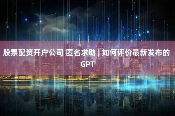 股票配资开户公司 匿名求助 | 如何评价最新发布的 GPT