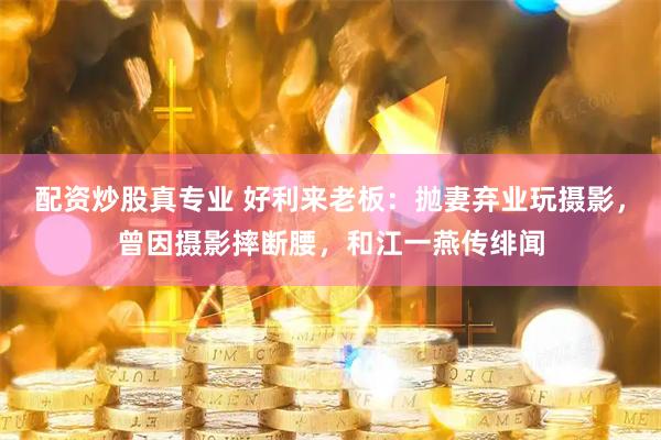 配资炒股真专业 好利来老板：抛妻弃业玩摄影，曾因摄影摔断腰，和江一燕传绯闻