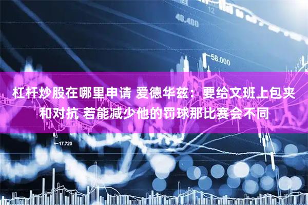 杠杆炒股在哪里申请 爱德华兹：要给文班上包夹和对抗 若能减少他的罚球那比赛会不同