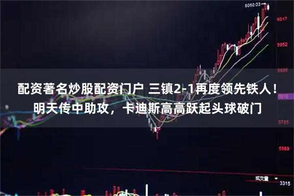 配资著名炒股配资门户 三镇2-1再度领先铁人！明天传中助攻，卡迪斯高高跃起头球破门