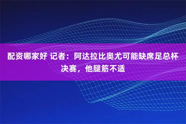 配资哪家好 记者：阿达拉比奥尤可能缺席足总杯决赛，他腿筋不适
