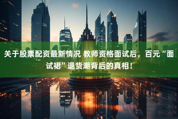 关于股票配资最新情况 教师资格面试后，百元“面试裙”退货潮背后的真相！